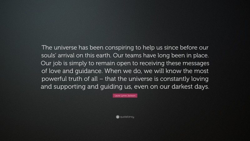 Laura Lynne Jackson Quote: “The universe has been conspiring to help us since before our souls’ arrival on this earth. Our teams have long been in place. Our job is simply to remain open to receiving these messages of love and guidance. When we do, we will know the most powerful truth of all – that the universe is constantly loving and supporting and guiding us, even on our darkest days.”