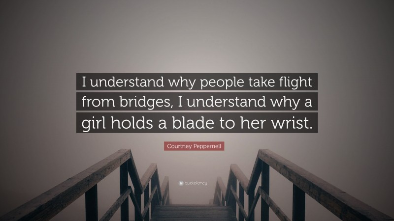Courtney Peppernell Quote: “I understand why people take flight from bridges, I understand why a girl holds a blade to her wrist.”