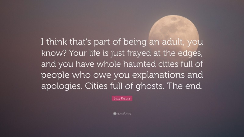 Suzy Krause Quote: “I think that’s part of being an adult, you know? Your life is just frayed at the edges, and you have whole haunted cities full of people who owe you explanations and apologies. Cities full of ghosts. The end.”