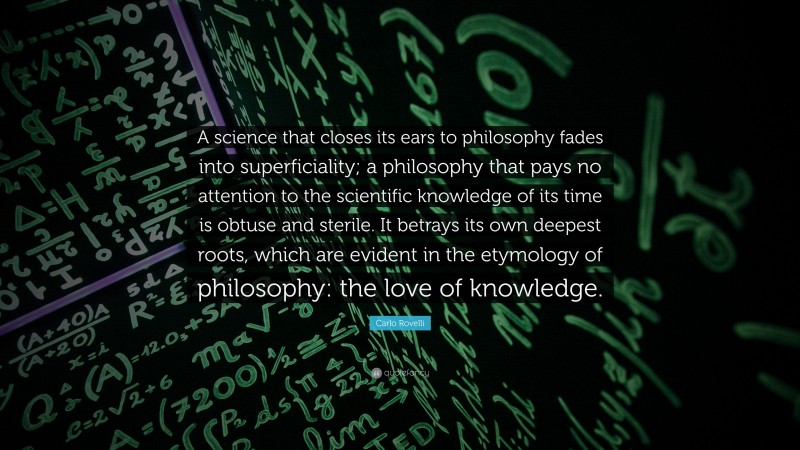 Carlo Rovelli Quote: “A science that closes its ears to philosophy fades into superficiality; a philosophy that pays no attention to the scientific knowledge of its time is obtuse and sterile. It betrays its own deepest roots, which are evident in the etymology of philosophy: the love of knowledge.”