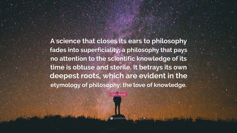 Carlo Rovelli Quote: “A science that closes its ears to philosophy fades into superficiality; a philosophy that pays no attention to the scientific knowledge of its time is obtuse and sterile. It betrays its own deepest roots, which are evident in the etymology of philosophy: the love of knowledge.”