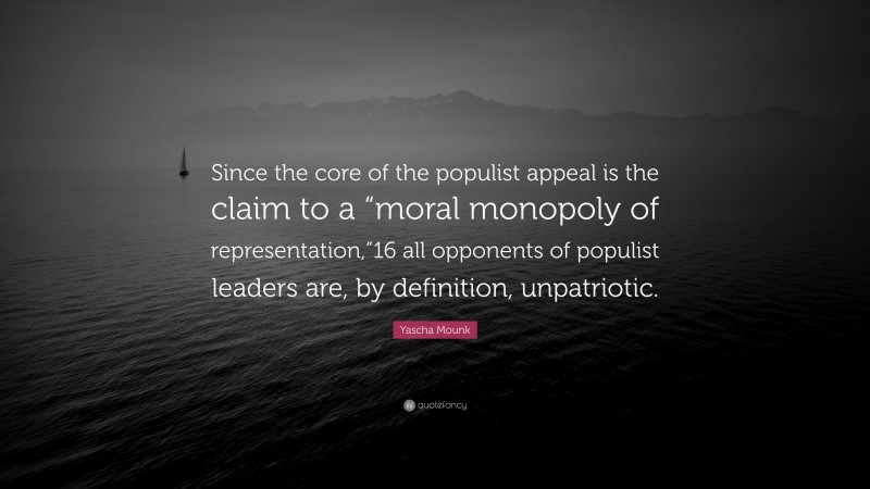 Yascha Mounk Quote: “Since the core of the populist appeal is the claim to a “moral monopoly of representation,”16 all opponents of populist leaders are, by definition, unpatriotic.”