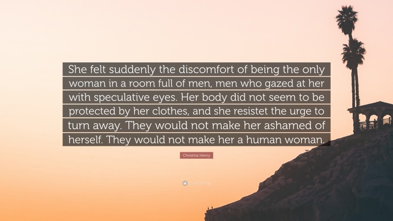 Christina Henry Quote: “She felt suddenly the discomfort of being the only woman in a room full of men, men who gazed at her with speculative eyes. Her body did not seem to be protected by her clothes, and she resistet the urge to turn away. They would not make her ashamed of herself. They would not make her a human woman.”