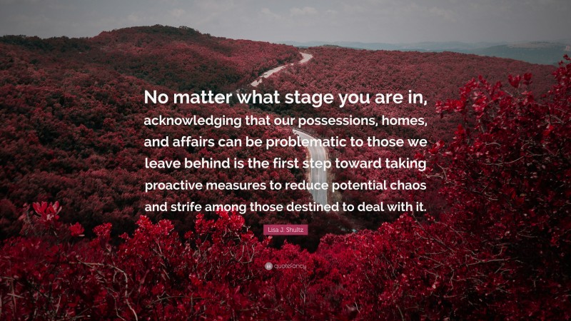 Lisa J. Shultz Quote: “No matter what stage you are in, acknowledging that our possessions, homes, and affairs can be problematic to those we leave behind is the first step toward taking proactive measures to reduce potential chaos and strife among those destined to deal with it.”