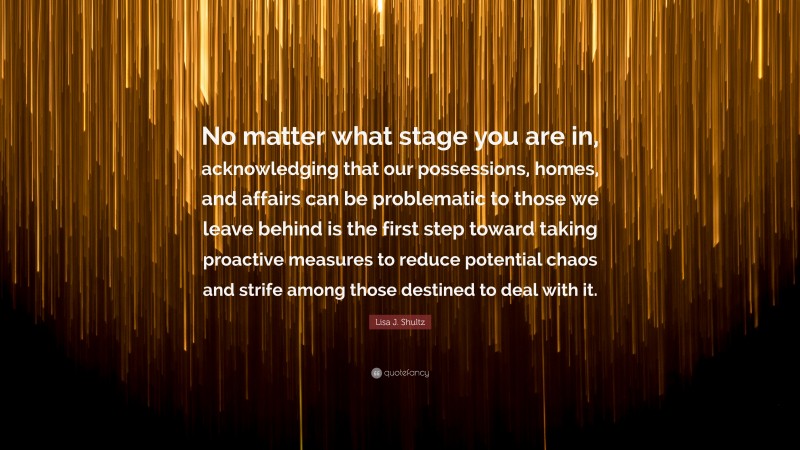 Lisa J. Shultz Quote: “No matter what stage you are in, acknowledging that our possessions, homes, and affairs can be problematic to those we leave behind is the first step toward taking proactive measures to reduce potential chaos and strife among those destined to deal with it.”