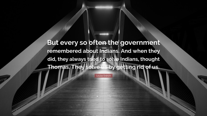 Louise Erdrich Quote: “But every so often the government remembered about Indians. And when they did, they always tried to solve Indians, thought Thomas. They solve us by getting rid of us.”