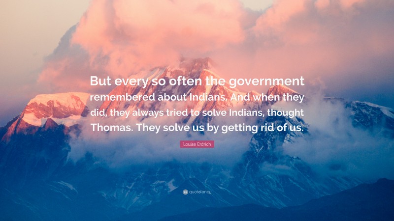 Louise Erdrich Quote: “But every so often the government remembered about Indians. And when they did, they always tried to solve Indians, thought Thomas. They solve us by getting rid of us.”