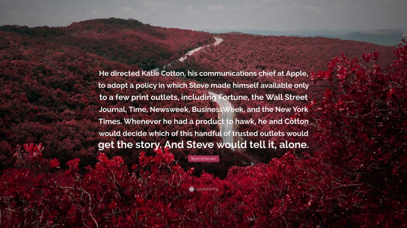 Brent Schlender Quote: “He directed Katie Cotton, his communications chief at Apple, to adopt a policy in which Steve made himself available only to a few print outlets, including Fortune, the Wall Street Journal, Time, Newsweek, BusinessWeek, and the New York Times. Whenever he had a product to hawk, he and Cotton would decide which of this handful of trusted outlets would get the story. And Steve would tell it, alone.”