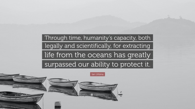 Ian Urbina Quote: “Through time, humanity’s capacity, both legally and scientifically, for extracting life from the oceans has greatly surpassed our ability to protect it.”