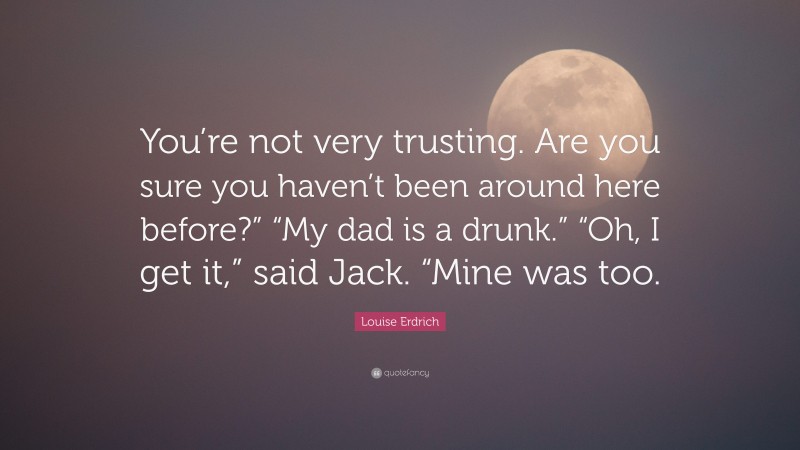 Louise Erdrich Quote: “You’re not very trusting. Are you sure you haven’t been around here before?” “My dad is a drunk.” “Oh, I get it,” said Jack. “Mine was too.”
