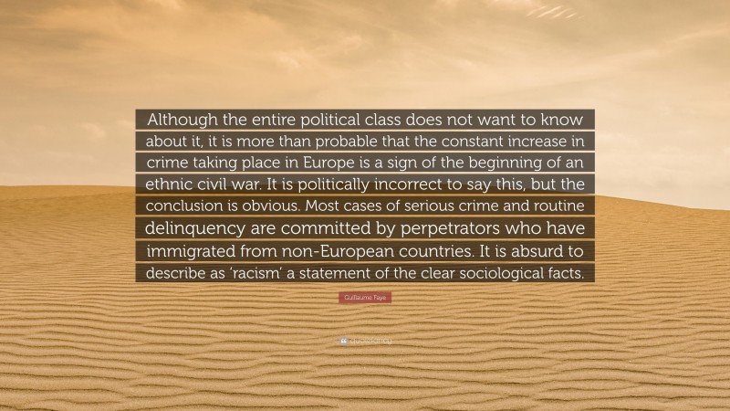 Guillaume Faye Quote: “Although the entire political class does not want to know about it, it is more than probable that the constant increase in crime taking place in Europe is a sign of the beginning of an ethnic civil war. It is politically incorrect to say this, but the conclusion is obvious. Most cases of serious crime and routine delinquency are committed by perpetrators who have immigrated from non-European countries. It is absurd to describe as ‘racism’ a statement of the clear sociological facts.”