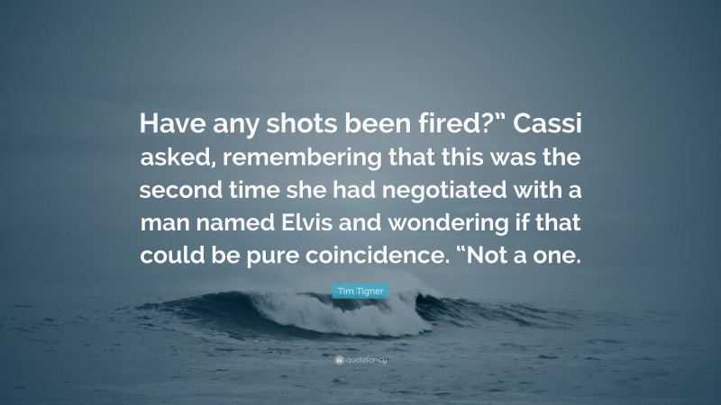 Tim Tigner Quote: “Have any shots been fired?” Cassi asked, remembering that this was the second time she had negotiated with a man named Elvis and wondering if that could be pure coincidence. “Not a one.”