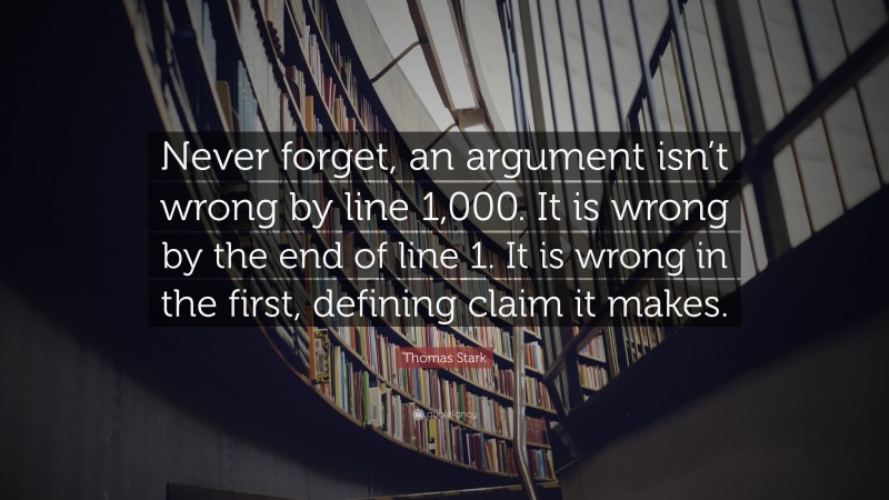 Thomas Stark Quote: “Never forget, an argument isn’t wrong by line 1,000. It is wrong by the end of line 1. It is wrong in the first, defining claim it makes.”