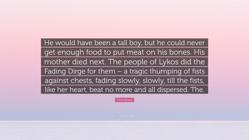 Pierce Brown Quote: “He would have been a tall boy, but he could never get enough food to put meat on his bones. His mother died next. The people of Lykos did the Fading Dirge for them – a tragic thumping of fists against chests, fading slowly, slowly, till the fists, like her heart, beat no more and all dispersed. The.”