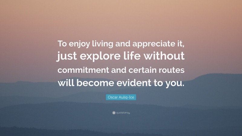 Oscar Auliq-Ice Quote: “To enjoy living and appreciate it, just explore life without commitment and certain routes will become evident to you.”