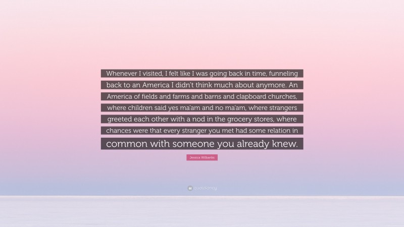 Jessica Wilbanks Quote: “Whenever I visited, I felt like I was going back in time, funneling back to an America I didn’t think much about anymore. An America of fields and farms and barns and clapboard churches, where children said yes ma’am and no ma’am, where strangers greeted each other with a nod in the grocery stores, where chances were that every stranger you met had some relation in common with someone you already knew.”