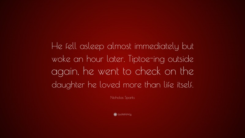 Nicholas Sparks Quote: “He fell asleep almost immediately but woke an hour later. Tiptoe-ing outside again, he went to check on the daughter he loved more than life itself.”