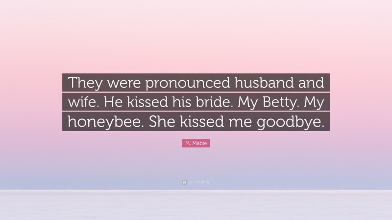 M. Mabie Quote: “They were pronounced husband and wife. He kissed his bride. My Betty. My honeybee. She kissed me goodbye.”