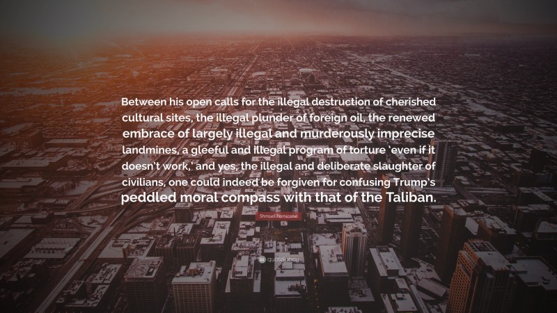 Shmuel Pernicone Quote: “Between his open calls for the illegal destruction of cherished cultural sites, the illegal plunder of foreign oil, the renewed embrace of largely illegal and murderously imprecise landmines, a gleeful and illegal program of torture ‘even if it doesn’t work,’ and yes, the illegal and deliberate slaughter of civilians, one could indeed be forgiven for confusing Trump’s peddled moral compass with that of the Taliban.”