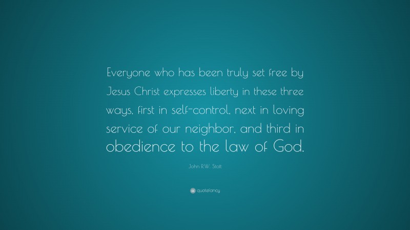 John R.W. Stott Quote: “Everyone who has been truly set free by Jesus Christ expresses liberty in these three ways, first in self-control, next in loving service of our neighbor, and third in obedience to the law of God.”