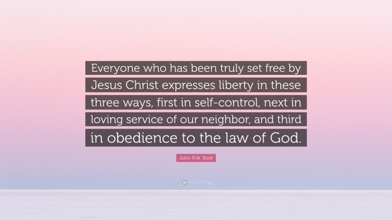 John R.W. Stott Quote: “Everyone who has been truly set free by Jesus Christ expresses liberty in these three ways, first in self-control, next in loving service of our neighbor, and third in obedience to the law of God.”