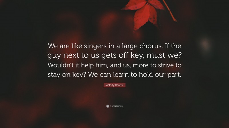 Melody Beattie Quote: “We are like singers in a large chorus. If the guy next to us gets off key, must we? Wouldn’t it help him, and us, more to strive to stay on key? We can learn to hold our part.”