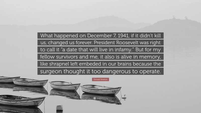 Donald Stratton Quote: “What happened on December 7, 1941, if it didn’t kill us, changed us forever. President Roosevelt was right to call it “a date that will live in infamy.” But for my fellow survivors and me, it also is alive in memory, like shrapnel left embeded in our brains because the surgeon thought it too dangerous to operate.”