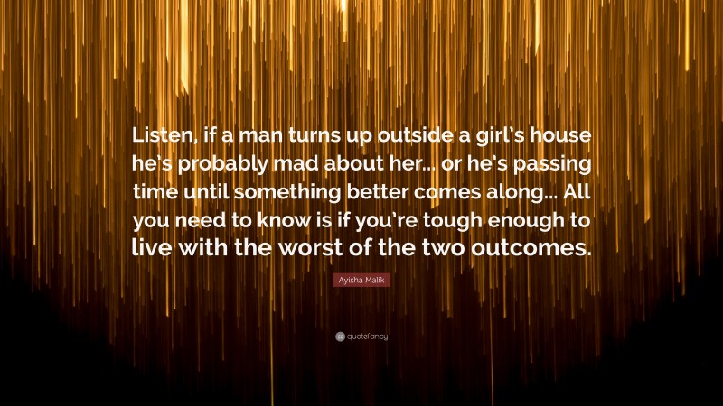 Ayisha Malik Quote: “Listen, if a man turns up outside a girl’s house he’s probably mad about her... or he’s passing time until something better comes along... All you need to know is if you’re tough enough to live with the worst of the two outcomes.”