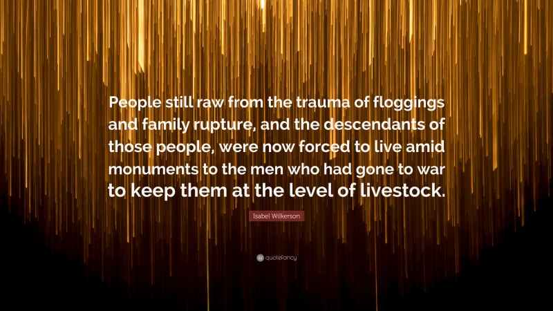 Isabel Wilkerson Quote: “People still raw from the trauma of floggings and family rupture, and the descendants of those people, were now forced to live amid monuments to the men who had gone to war to keep them at the level of livestock.”