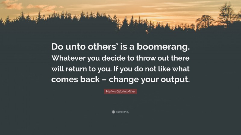 Merlyn Gabriel Miller Quote: “Do unto others’ is a boomerang. Whatever you decide to throw out there will return to you. If you do not like what comes back – change your output.”