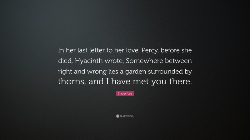 Stacey Lee Quote: “In her last letter to her love, Percy, before she died, Hyacinth wrote, Somewhere between right and wrong lies a garden surrounded by thorns, and I have met you there.”