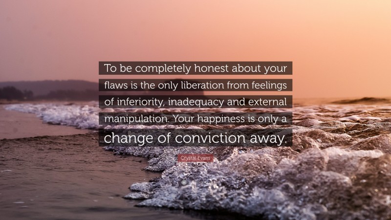 Crystal Evans Quote: “To be completely honest about your flaws is the only liberation from feelings of inferiority, inadequacy and external manipulation. Your happiness is only a change of conviction away.”