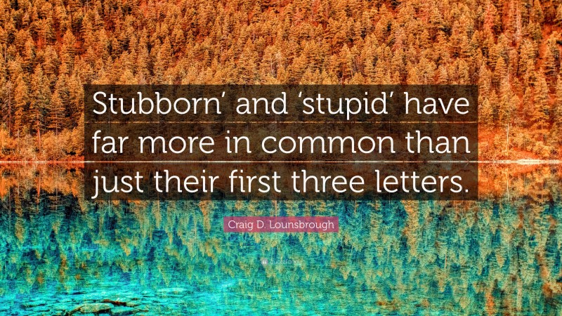 Craig D. Lounsbrough Quote: “Stubborn’ and ‘stupid’ have far more in common than just their first three letters.”