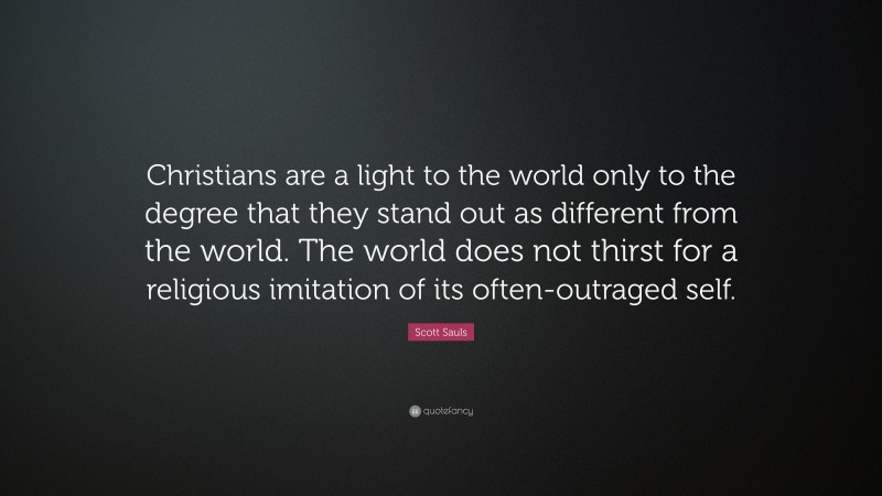 Scott Sauls Quote: “Christians are a light to the world only to the degree that they stand out as different from the world. The world does not thirst for a religious imitation of its often-outraged self.”