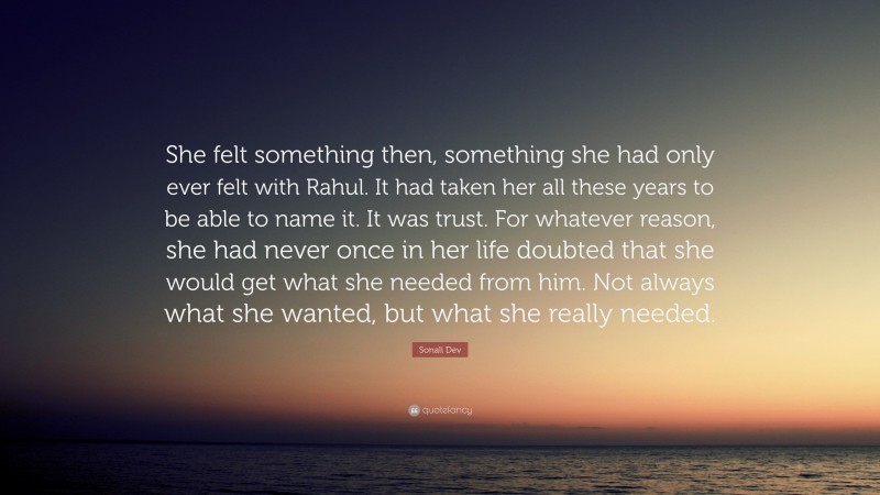 Sonali Dev Quote: “She felt something then, something she had only ever felt with Rahul. It had taken her all these years to be able to name it. It was trust. For whatever reason, she had never once in her life doubted that she would get what she needed from him. Not always what she wanted, but what she really needed.”