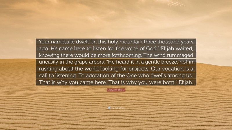 Michael D. O'Brien Quote: “Your namesake dwelt on this holy mountain three thousand years ago. He came here to listen for the voice of God.” Elijah waited, knowing there would be more forthcoming. The wind rummaged uneasily in the grape arbors. “He heard it in a gentle breeze, not in rushing about the world looking for projects. Our vocation is a call to listening. To adoration of the One who dwells among us. That is why you came here. That is why you were born.” Elijah.”