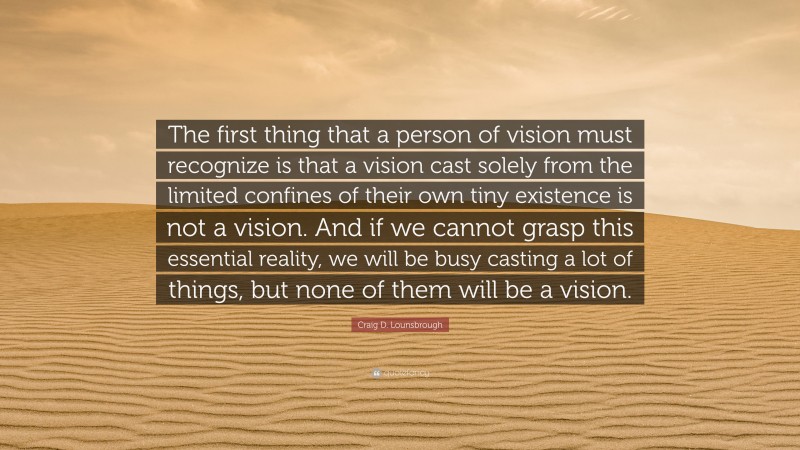 Craig D. Lounsbrough Quote: “The first thing that a person of vision must recognize is that a vision cast solely from the limited confines of their own tiny existence is not a vision. And if we cannot grasp this essential reality, we will be busy casting a lot of things, but none of them will be a vision.”