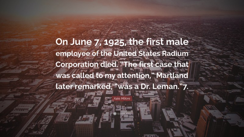 Kate Moore Quote: “On June 7, 1925, the first male employee of the United States Radium Corporation died. “The first case that was called to my attention,” Martland later remarked, “was a Dr. Leman.”7.”