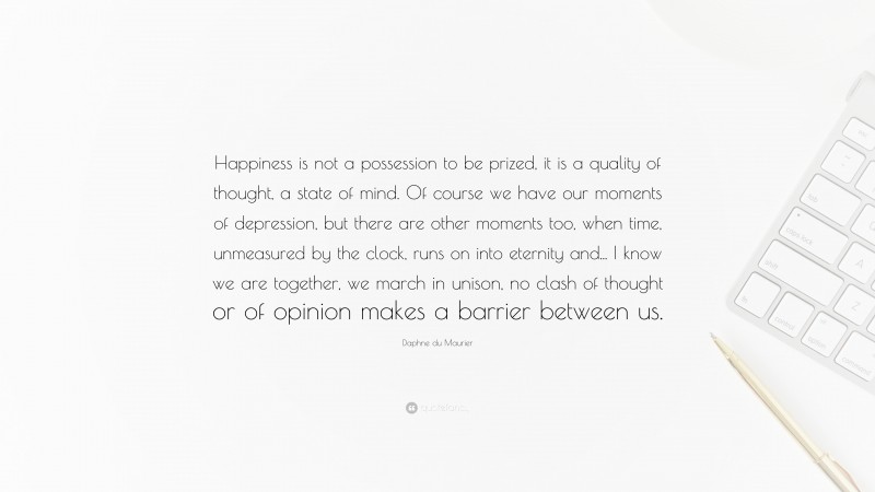 Daphne du Maurier Quote: “Happiness is not a possession to be prized, it is a quality of thought, a state of mind. Of course we have our moments of depression, but there are other moments too, when time, unmeasured by the clock, runs on into eternity and... I know we are together, we march in unison, no clash of thought or of opinion makes a barrier between us.”