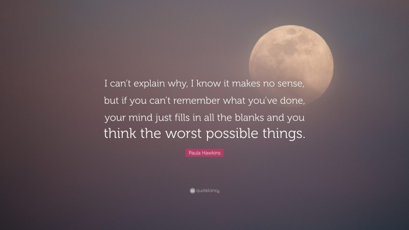 Paula Hawkins Quote: “I can’t explain why, I know it makes no sense, but if you can’t remember what you’ve done, your mind just fills in all the blanks and you think the worst possible things.”