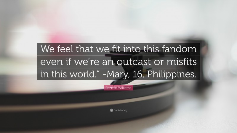 Jazmin Williams Quote: “We feel that we fit into this fandom even if we’re an outcast or misfits in this world.” -Mary, 16, Philippines.”