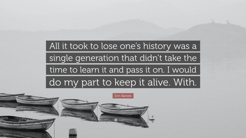 Erin Bartels Quote: “All it took to lose one’s history was a single generation that didn’t take the time to learn it and pass it on. I would do my part to keep it alive. With.”