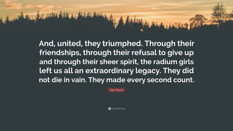 Kate Moore Quote: “And, united, they triumphed. Through their friendships, through their refusal to give up and through their sheer spirit, the radium girls left us all an extraordinary legacy. They did not die in vain. They made every second count.”