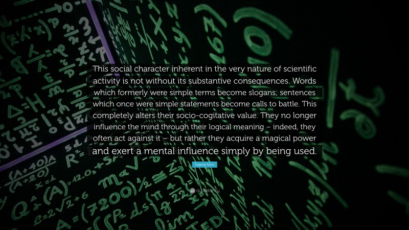 Ludwik Fleck Quote: “This social character inherent in the very nature of scientific activity is not without its substantive consequences. Words which formerly were simple terms become slogans; sentences which once were simple statements become calls to battle. This completely alters their socio-cogitative value. They no longer influence the mind through their logical meaning – indeed, they often act against it – but rather they acquire a magical power and exert a mental influence simply by being used.”