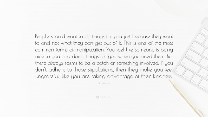 Abraham Lee Quote: “People should want to do things for you just because they want to and not what they can get out of it. This is one of the most common forms of manipulation. You feel like someone is being nice to you and doing things for you when you need them. But there always seems to be a catch or something involved. If you don’t adhere to those stipulations, then they make you feel ungrateful, like you are taking advantage of their kindness.”