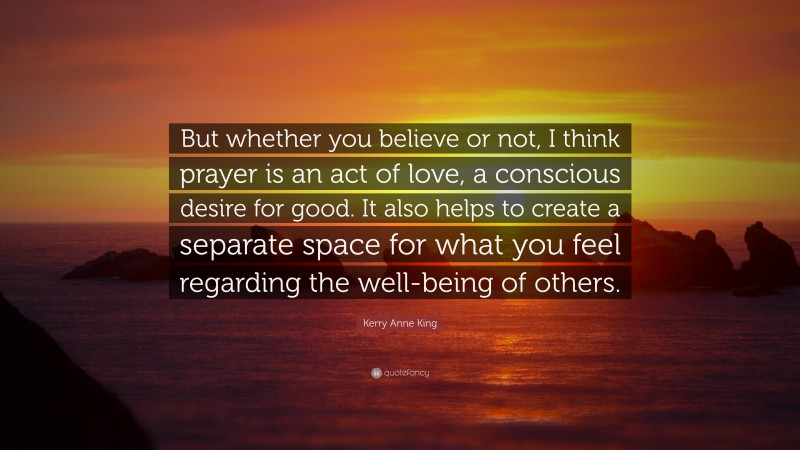 Kerry Anne King Quote: “But whether you believe or not, I think prayer is an act of love, a conscious desire for good. It also helps to create a separate space for what you feel regarding the well-being of others.”