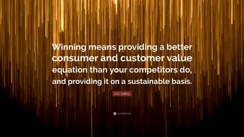 A.G. Lafley Quote: “Winning means providing a better consumer and customer value equation than your competitors do, and providing it on a sustainable basis.”