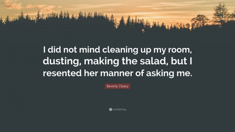 Beverly Cleary Quote: “I did not mind cleaning up my room, dusting, making the salad, but I resented her manner of asking me.”