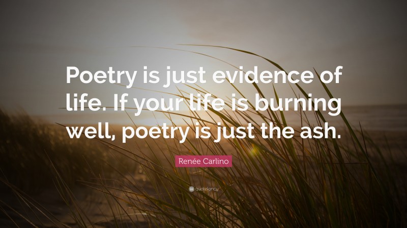 Renée Carlino Quote: “Poetry is just evidence of life. If your life is burning well, poetry is just the ash.”