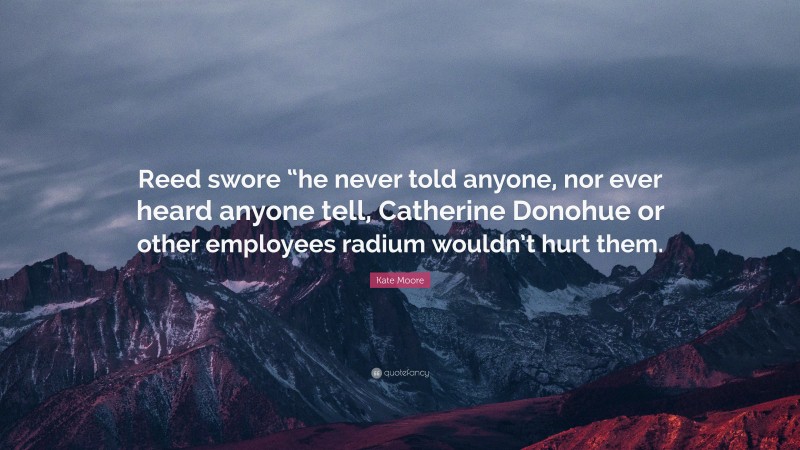 Kate Moore Quote: “Reed swore “he never told anyone, nor ever heard anyone tell, Catherine Donohue or other employees radium wouldn’t hurt them.”